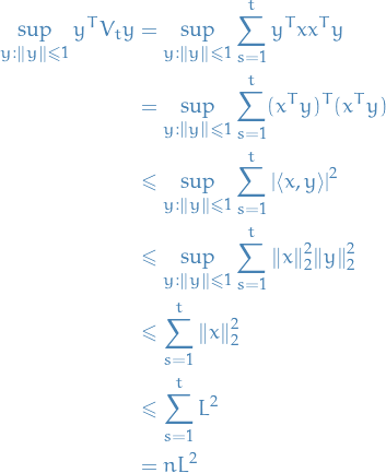 \begin{equation*}
\begin{split}
  \sup_{y: \norm{y} \le 1} y^T V_t y &amp;= \sup_{y: \norm{y} \le 1} \sum_{s = 1}^{t} y^T x x^T y \\
  &amp;= \sup_{y: \norm{y} \le 1} \sum_{s = 1}^{t} (x^T y)^T (x^T y) \\
  &amp;\le \sup_{y: \norm{y} \le 1} \sum_{s = 1}^{t} \left| \left\langle x, y \right\rangle \right|^2 \\
  &amp;\le \sup_{y: \norm{y} \le 1} \sum_{s = 1}^{t} \norm{x}_2^2 \norm{y}_2^2 \\
  &amp;\le \sum_{s = 1}^{t} \norm{x}_2^2 \\
  &amp;\le \sum_{s = 1}^{t} L^2 \\
  &amp;= n L^2
\end{split}
\end{equation*}

