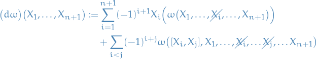 \begin{equation*}
\begin{split}
  \big( d \omega \big) \big( X_1, \dots, X_{n + 1} \big) := &amp;\sum_{i=1}^{n + 1} (-1)^{i + 1} X_i \Big( \omega \big( X_1, \dots, \cancel{X_i}, \dots, X_{n + 1} \big) \Big) \\
  &amp;+ \sum_{i &lt; j} (-1)^{i + j} \omega \big( [X_i, X_j], X_1, \dots, \cancel{X_i}, \dots \cancel{X_j}, \dots X_{n + 1} \big)
\end{split}
\end{equation*}

