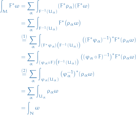 \begin{equation*}
\begin{split}
  \int_{M}^{} F^* \omega &amp;= \sum_{\alpha}^{} \int_{F^{-1}(U_{\alpha})}^{} (F^* \rho_{\alpha}) (F^* \omega) \\
  &amp;= \sum_{\alpha}^{} \int_{F^{-1}(U_{\alpha})}^{} F^* \big( \rho_{\alpha} \omega \big) \\
  &amp; \overset{(1)}{=} \sum_{\alpha}^{} \int_{(F^* \varphi_{\alpha}) \big( F^{-1}(U_{\alpha}) \big)}^{} \big( (F^* \varphi_{\alpha})^{-1} \big)^* F^* (\rho_{\alpha} \omega) \\
  &amp; = \sum_{\alpha}^{} \int_{(\varphi_{\alpha} \circ F) \big( F^{-1}(U_{\alpha}) \big)}^{} \big( (\varphi_{\alpha} \circ F)^{-1} \big)^* F^* (\rho_{\alpha} \omega) \\
  &amp; \overset{(2)}{=} \sum_{\alpha}^{} \int_{\varphi_{\alpha}(U_{\alpha})}^{}  \big( \varphi_{\alpha}^{-1} \big)^* (\rho_{\alpha} \omega) \\
  &amp;= \sum_{\alpha}^{} \int_{U_{\alpha}}^{} \rho_{\alpha} \omega \\
  &amp;= \int_{N}^{} \omega
\end{split}
\end{equation*}
