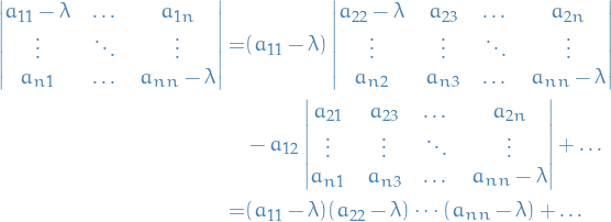 \begin{equation*}
\begin{split}
  \begin{vmatrix}
  a_{11} - \lambda &amp; \dots &amp; a_{1n} \\
  \vdots &amp; \ddots &amp; \vdots \\
  a_{n1} &amp; \dots &amp; a_{nn} - \lambda
\end{vmatrix} =&amp; (a_{11} - \lambda) \begin{vmatrix}
       a_{22} - \lambda &amp; a_{23} &amp; \dots &amp; a_{2n} \\
       \vdots &amp; \vdots &amp; \ddots &amp; \vdots \\
       a_{n2} &amp; a_{n3} &amp; \dots &amp; a_{nn} - \lambda
     \end{vmatrix} \\
&amp; - a_{12} \begin{vmatrix}
           a_{21} &amp; a_{23} &amp; \dots &amp; a_{2n} \\
           \vdots &amp; \vdots &amp; \ddots &amp; \vdots \\
           a_{n1} &amp; a_{n3} &amp; \dots &amp; a_{nn} - \lambda
         \end{vmatrix}
+ \dots \\
  =&amp; (a_{11} - \lambda) (a_{22} - \lambda) \cdots (a_{nn} - \lambda) + \dots
\end{split}
\end{equation*}
