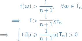 \begin{equation*}
\begin{split}
  f(\omega) &amp;&gt; \frac{1}{n + 1}, \quad \forall \omega \in T_n \\
  \implies \quad f &amp;&gt; \frac{1}{n + 1} \chi_{T_n} \\
  \implies \quad \int f \dd{\mu} &amp;\ge \frac{1}{n + 1} \mu(T_n) &gt; 0
\end{split}
\end{equation*}
