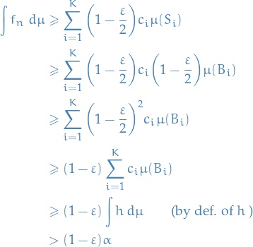 \begin{equation*}
\begin{split}
  \int f_n \ d \mu &amp;\ge \sum_{i=1}^{K} \bigg( 1 - \frac{\varepsilon}{2} \bigg) c_i \mu(S_i) \\
  &amp; \ge \sum_{i=1}^{K} \bigg( 1 - \frac{\varepsilon}{2} \bigg) c_i \bigg( 1 - \frac{\varepsilon}{2} \bigg) \mu(B_i) \\
  &amp; \ge \sum_{i=1}^{K} \bigg( 1 - \frac{\varepsilon}{2} \bigg)^2 c_i \mu(B_i) \\
  &amp; \ge ( 1 - \varepsilon ) \sum_{i=1}^{K} c_i \mu(B_i) \\
  &amp; \ge  ( 1 - \varepsilon ) \int h \ d\mu \qquad \text{(by def. of } h \text{ )} \\
  &amp; &gt; (1 - \varepsilon) \alpha
\end{split}
\end{equation*}
