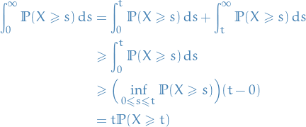 \begin{equation*}
\begin{split}
  \int_{0}^{\infty} \mathbb{P}(X \ge s) \dd{s} &amp;= \int_{0}^{t} \mathbb{P}(X \ge s) \dd{s} + \int_{t}^{\infty} \mathbb{P}(X \ge s) \dd{s} \\
  &amp;\ge \int_{0}^{t} \mathbb{P}(X \ge s) \dd{s} \\
  &amp;\ge \Big( \inf_{0 \le s \le t} \mathbb{P}(X \ge s) \Big) (t - 0) \\
  &amp;= t \mathbb{P}(X \ge t) 
\end{split}
\end{equation*}
