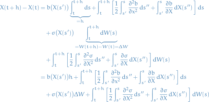 \begin{equation*}
\begin{split}
  X(t + h) - X(t) &amp;= b \big( X(s') \big) \underbrace{\int_{t}^{t + h} \dd{s}}_{= h} +  \int_{t}^{t + h} \bigg[ \frac{1}{2} \int_{s'}^{s} \pdv[2]{b}{x} \dd{s''} + \int_{s'}^{s} \pdv{b}{X} \dd{X(s'')} \bigg] \dd{s} \\
  &amp; \quad + \sigma \big( X(s') \big) \underbrace{\int_{t}^{t + h} \dd{W(s)}}_{= W(t + h) - W(t) = \Delta W} \\
  &amp; \quad + \int_{t}^{t + h} \bigg[ \frac{1}{2} \int_{s'}^{s} \pdv[2]{\sigma}{X} \dd{s''} + \int_{s'}^{s} \pdv{\sigma}{X} \dd{X(s'')} \bigg] \dd{W(s)} \\
  &amp;= b \big( X(s') \big) h +  \int_{t}^{t + h} \bigg[ \frac{1}{2} \int_{s'}^{s} \pdv[2]{b}{x} \dd{s''} + \int_{s'}^{s} \pdv{b}{X} \dd{X(s'')} \bigg] \dd{s} \\
  &amp; \quad + \sigma \big( X(s') \big) \Delta W +  \int_{t}^{t + h} \bigg[ \frac{1}{2} \int_{s'}^{s} \pdv[2]{\sigma}{X} \dd{s''} + \int_{s'}^{s} \pdv{\sigma}{X} \dd{X(s'')} \bigg] \dd{W(s)}
\end{split}
\end{equation*}
