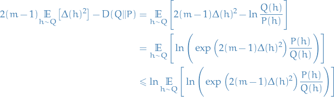 \begin{equation*}
\begin{split}
  2 (m - 1) \underset{h \sim Q}{\mathbb{E}} \big[ \Delta (h)^2 \big] - D(Q || P) 
  &amp;= \underset{h \sim Q}{\mathbb{E}} \Bigg[ 2(m - 1) \Delta(h)^2 - \ln \frac{Q(h)}{P(h)} \Bigg] \\
  &amp;= \underset{h \sim Q}{\mathbb{E}} \Bigg[ \ln \Bigg( \exp \Big( 2 (m - 1) \Delta(h)^2 \Big) \frac{P(h)}{Q(h)} \Bigg) \Bigg] \\
  &amp;\le \ln \underset{h \sim Q}{\mathbb{E}} \Bigg[ \ln \Bigg( \exp \Big( 2 (m - 1) \Delta(h)^2 \Big) \frac{P(h)}{Q(h)} \Bigg) \Bigg]
\end{split}
\end{equation*}
